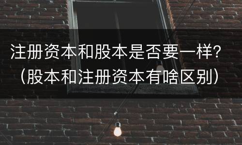 注册资本和股本是否要一样？（股本和注册资本有啥区别）