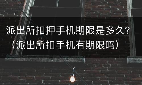 派出所扣押手机期限是多久？（派出所扣手机有期限吗）