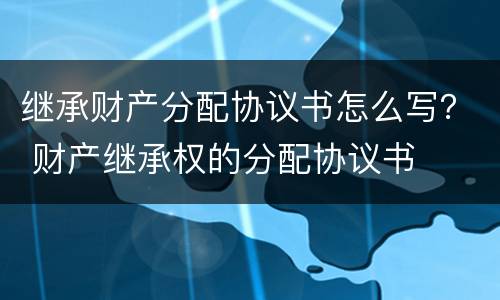 继承财产分配协议书怎么写？ 财产继承权的分配协议书