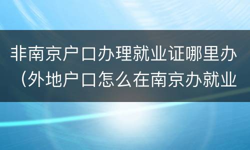 非南京户口办理就业证哪里办（外地户口怎么在南京办就业证）