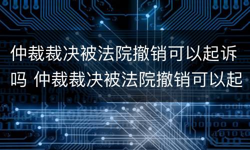 仲裁裁决被法院撤销可以起诉吗 仲裁裁决被法院撤销可以起诉吗怎么办