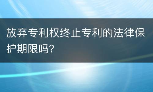 放弃专利权终止专利的法律保护期限吗？