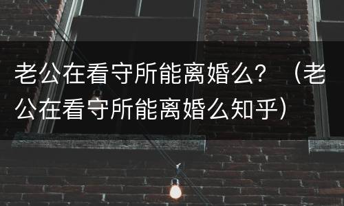 老公在看守所能离婚么？（老公在看守所能离婚么知乎）