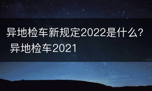 异地检车新规定2022是什么？ 异地检车2021