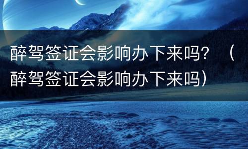 醉驾签证会影响办下来吗？（醉驾签证会影响办下来吗）