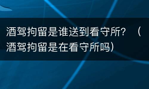 酒驾拘留是谁送到看守所？（酒驾拘留是在看守所吗）