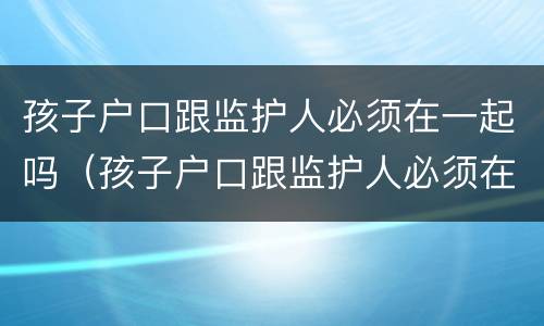 孩子户口跟监护人必须在一起吗（孩子户口跟监护人必须在一起吗知乎）