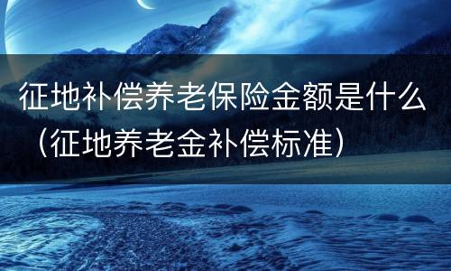 征地补偿养老保险金额是什么（征地养老金补偿标准）