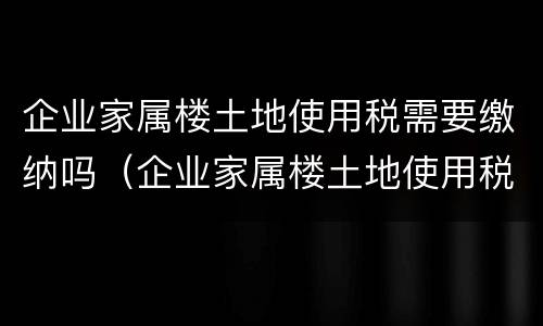 企业家属楼土地使用税需要缴纳吗（企业家属楼土地使用税需要缴纳吗）