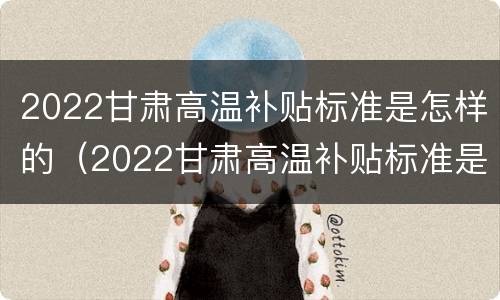 2022甘肃高温补贴标准是怎样的（2022甘肃高温补贴标准是怎样的呀）