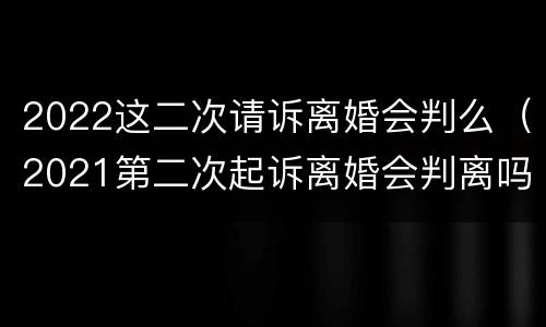 2022这二次请诉离婚会判么（2021第二次起诉离婚会判离吗）