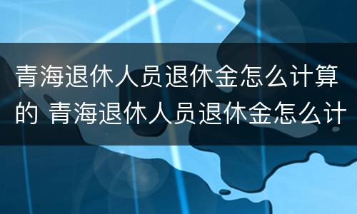 青海退休人员退休金怎么计算的 青海退休人员退休金怎么计算的呢