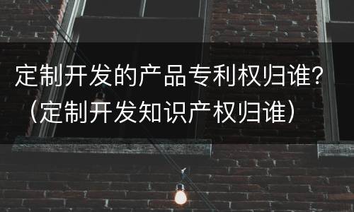 定制开发的产品专利权归谁？（定制开发知识产权归谁）