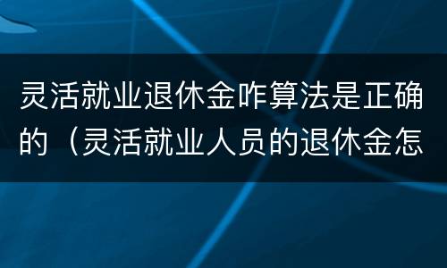 灵活就业退休金咋算法是正确的（灵活就业人员的退休金怎么计算）