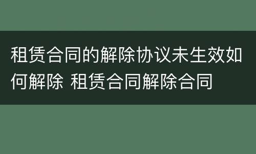 租赁合同的解除协议未生效如何解除 租赁合同解除合同