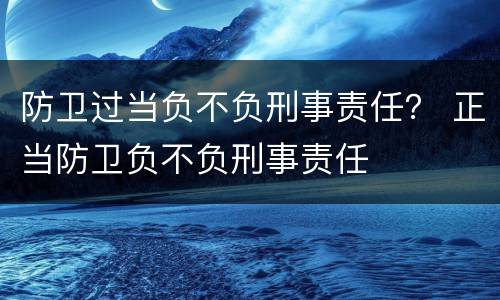 防卫过当负不负刑事责任？ 正当防卫负不负刑事责任