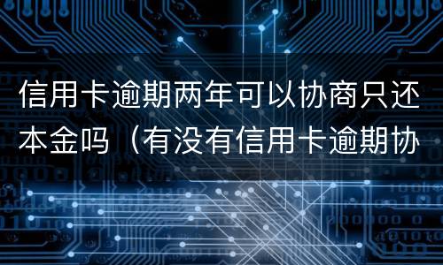 信用卡逾期两年可以协商只还本金吗（有没有信用卡逾期协商还本金成功了的）