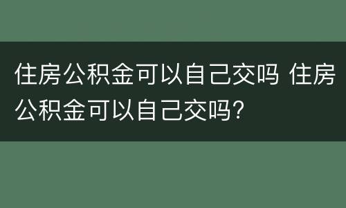 住房公积金可以自己交吗 住房公积金可以自己交吗?