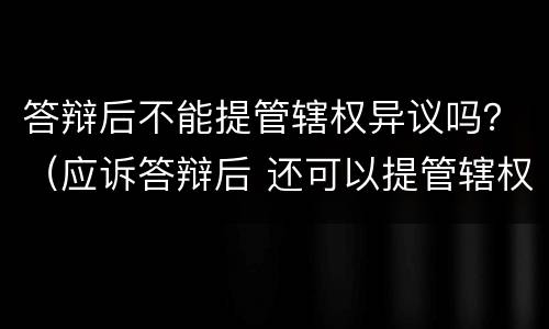 答辩后不能提管辖权异议吗？（应诉答辩后 还可以提管辖权异议吗）