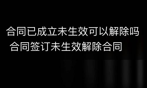 合同已成立未生效可以解除吗 合同签订未生效解除合同