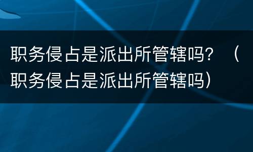 职务侵占是派出所管辖吗？（职务侵占是派出所管辖吗）