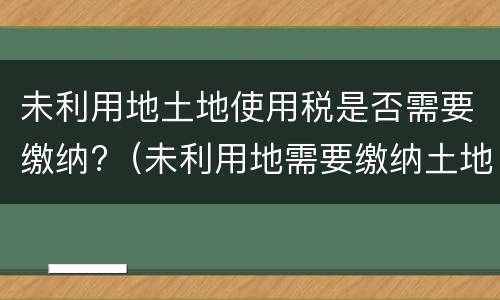 未利用地土地使用税是否需要缴纳?（未利用地需要缴纳土地使用税吗）