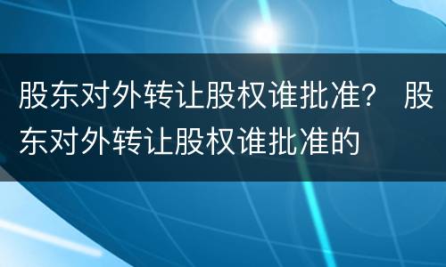 股东对外转让股权谁批准？ 股东对外转让股权谁批准的