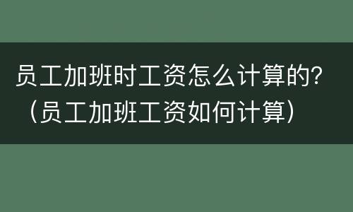 员工加班时工资怎么计算的？（员工加班工资如何计算）