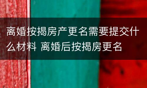 离婚按揭房产更名需要提交什么材料 离婚后按揭房更名