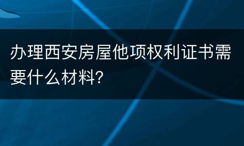 办理西安房屋他项权利证书需要什么材料？