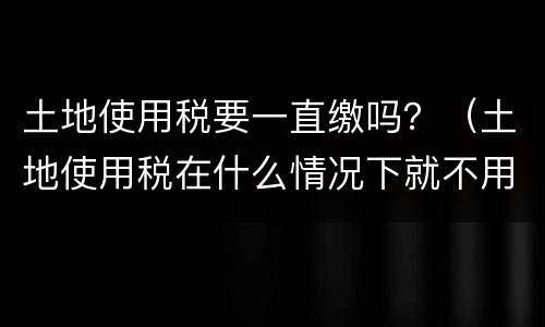 土地使用税要一直缴吗？（土地使用税在什么情况下就不用交了）