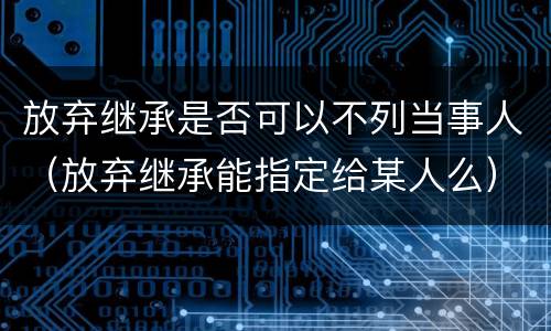 放弃继承是否可以不列当事人（放弃继承能指定给某人么）