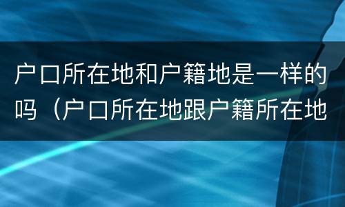 户口所在地和户籍地是一样的吗（户口所在地跟户籍所在地一样吗）