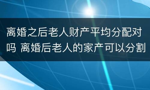 离婚之后老人财产平均分配对吗 离婚后老人的家产可以分割吗?