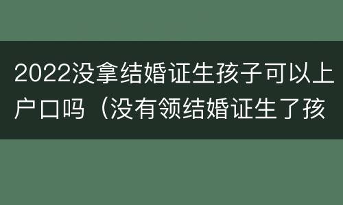 2022没拿结婚证生孩子可以上户口吗（没有领结婚证生了孩子怎么上户口）