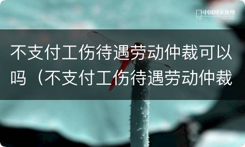 不支付工伤待遇劳动仲裁可以吗（不支付工伤待遇劳动仲裁可以吗）