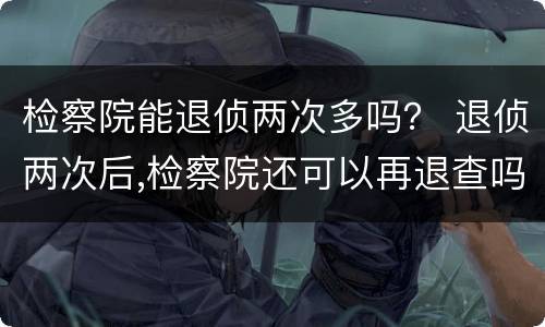 检察院能退侦两次多吗？ 退侦两次后,检察院还可以再退查吗