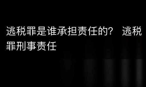 逃税罪是谁承担责任的？ 逃税罪刑事责任