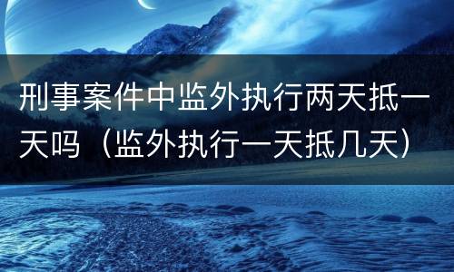 刑事案件中监外执行两天抵一天吗（监外执行一天抵几天）