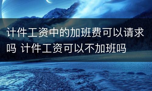 计件工资中的加班费可以请求吗 计件工资可以不加班吗