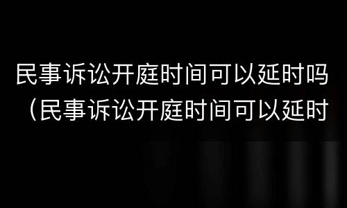 民事诉讼开庭时间可以延时吗（民事诉讼开庭时间可以延时吗）