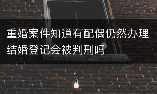 重婚案件知道有配偶仍然办理结婚登记会被判刑吗