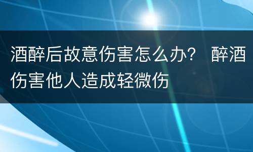 酒醉后故意伤害怎么办？ 醉酒伤害他人造成轻微伤