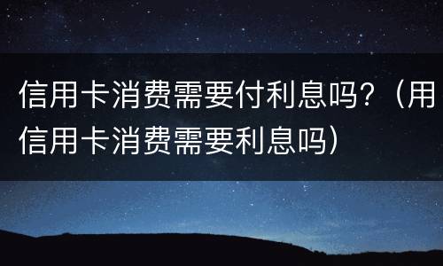 信用卡消费需要付利息吗?（用信用卡消费需要利息吗）