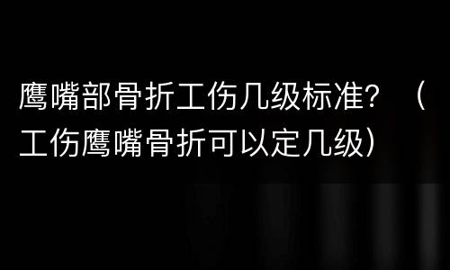 鹰嘴部骨折工伤几级标准？（工伤鹰嘴骨折可以定几级）