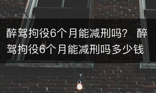 醉驾拘役6个月能减刑吗？ 醉驾拘役6个月能减刑吗多少钱