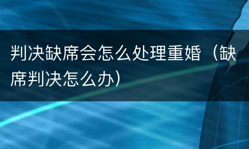 判决缺席会怎么处理重婚（缺席判决怎么办）