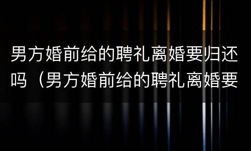 男方婚前给的聘礼离婚要归还吗（男方婚前给的聘礼离婚要归还吗现在）