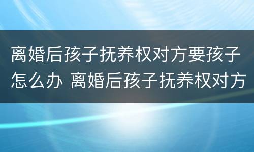 离婚后孩子抚养权对方要孩子怎么办 离婚后孩子抚养权对方要孩子怎么办手续