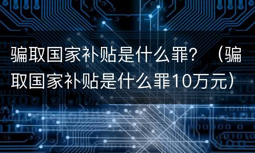 骗取国家补贴是什么罪？（骗取国家补贴是什么罪10万元）